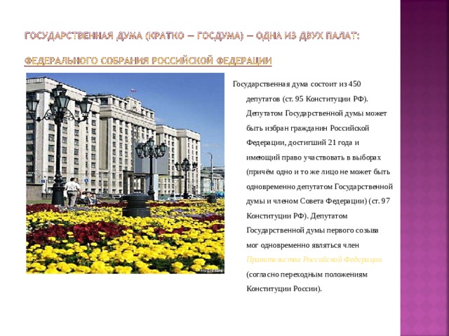 Государственная дума состоит из 450 депутатов (ст. 95 Конституции РФ). Депутатом Государственной думы может быть избран гражданин Российской Федерации, достигший 21 года и имеющий право участвовать в выборах (причём одно и то же лицо не может быть одновременно депутатом Государственной думы и членом Совета Федерации) (ст. 97 Конституции РФ). Депутатом Государственной думы первого созыва мог одновременно являться член Правительства Российской Федерации  (согласно переходным положениям Конституции России). 