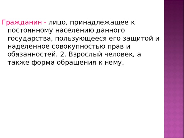Гражданин - лицо, принадлежащее к постоянному населению данного государства, пользующееся его защитой и наделенное совокупностью прав и обязанностей. 2. Взрослый человек, а также форма обращения к нему. 