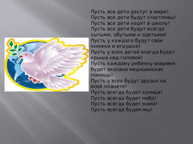 Пусть все дети растут в мире! Пусть все дети будут счастливы! Пусть все дети ходят в школу! Пусть все дети будут всегда сытыми, обутыми и одетыми! Пусть у каждого будут свои книжки и игрушки! Пусть у всех детей всегда будет крыша над головой! Пусть каждому ребенку вовремя будет оказана медицинская помощь! Пусть у всех будут друзья на всей планете! Пусть всегда будет солнце! Пусть всегда будет небо! Пусть всегда будет мама! Пусть всегда будем мы! 