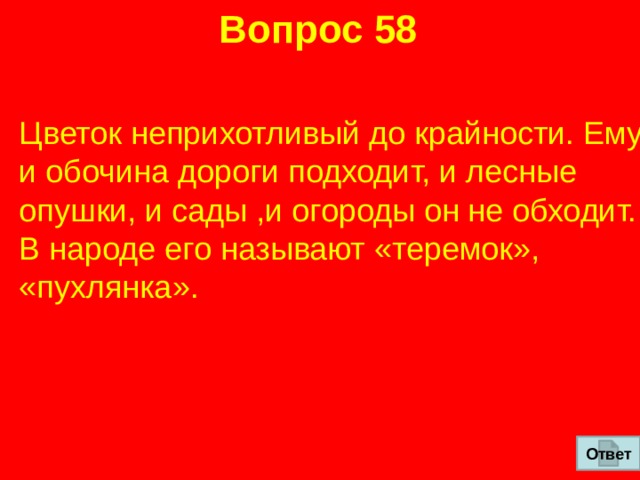 Вопрос 58 Цветок неприхотливый до крайности. Ему и обочина дороги подходит, и лесные опушки, и сады ,и огороды он не обходит. В народе его называют «теремок», «пухлянка». Ответ 
