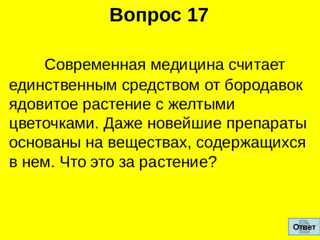 Вопрос 17  Современная медицина считает единственным средством от бородавок  ядовитое растение с желтыми цветочками. Даже новейшие препараты  основаны на веществах, содержащихся в нем. Что это за растение?  Ответ 