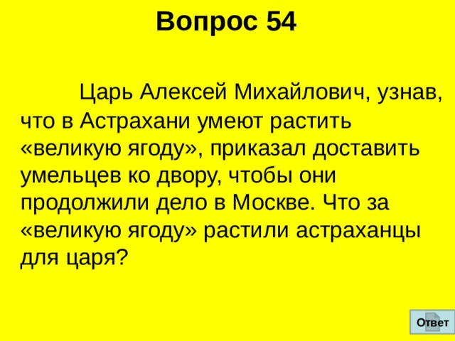Вопрос 54  Царь Алексей Михайлович, узнав, что в Астрахани умеют растить  «великую ягоду», приказал доставить умельцев ко двору, чтобы они  продолжили дело в Москве. Что за «великую ягоду» растили астраханцы для царя? Ответ 