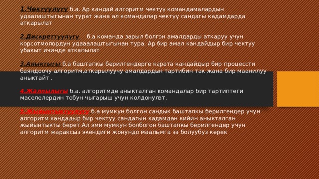 1.Чектүүлүгү б.а. Ар кандай алгоритм чектүү командамалардын удаалаштыгынан турат жана ал командалар чектүү сандагы кадамдарда аткарылат   2.Дискреттүүлүгү б.а команда зарыл болгон амалдарды аткаруу учун корсотмолордун удааалаштыгынан тура. Ар бир амал кандайдыр бир чектуу убакыт ичинде аткапылат   3.Аныктыгы б.а баштапкы берилгендерге карата кандайдыр бир процессти баяндоочу алгоритм,аткарылуучу амалдардын тартибин так жана бир маанилуу аныктайт .   4.Жалпылыгы б.а. алгоритмде аныкталган командалар бир тартиптеги маселелердин тобун чыгарыш учун колдонулат.    5.Жыйынтыктуулугу  б.а мумкун болгон сандык баштапкы берилгендер учун алгоритм кандадыр бир чектуу сандагын кадамдан кийин аныкталган жыйынтыкты берет.Ал эми мумкун болбогон баштапкы берилгендер учун алгоритм жараксыз экендиги жонундо маалымга ээ болуубуз керек     
