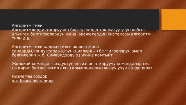 Алгоритм тили  Алгоритмдерди аткаруу жн бир тусполдо так жазуу учун кабыл алынган белгилоолордун жана эрежелердин системасы алгоритм тили д.а.   Алгоритм тили кадики тилге окшош жана сандарды,чондуктардын,функциялардын белгилоолорун,амал белгилерин ж.б. Символдорду оз ичине камтыйт   Жонокой команда –создуктун негизгин аткаруучу командалар сис-на кирип бул же тигил алг-н командаларын жазуу учун колдонулат.    кызматчы создор;  алг,башы,аягы,анда 