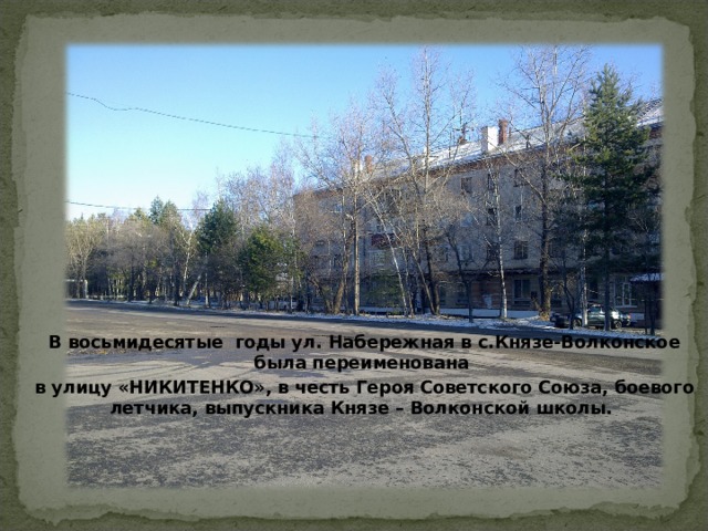 В восьмидесятые годы ул. Набережная в с.Князе-Волконское была переименована в улицу «НИКИТЕНКО», в честь Героя Советского Союза, боевого летчика, выпускника Князе – Волконской школы. 