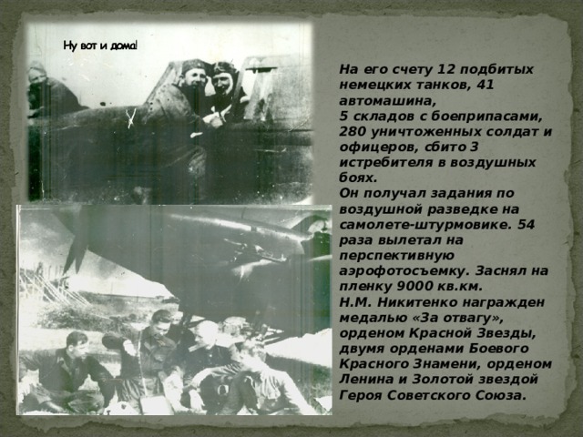 На его счету 12 подбитых немецких танков, 41 автомашина, 5 складов с боеприпасами, 280 уничтоженных солдат и офицеров, сбито 3 истребителя в воздушных боях. Он получал задания по воздушной разведке на самолете-штурмовике. 54 раза вылетал на перспективную аэрофотосъемку. Заснял на пленку 9000 кв.км. Н.М. Никитенко награжден медалью «За отвагу», орденом Красной Звезды, двумя орденами Боевого Красного Знамени, орденом Ленина и Золотой звездой Героя Советского Союза.   