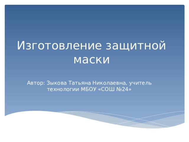 Изготовление защитной маски Автор: Зыкова Татьяна Николаевна, учитель технологии МБОУ «СОШ №24» 