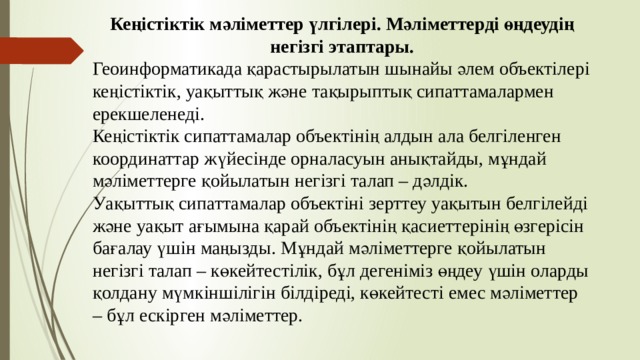 Кеңістіктік мәліметтер үлгілері. Мәліметтерді өңдеудің негізгі этаптары. Геоинформатикада қарастырылатын шынайы әлем объектілері кеңістіктік, уақыттық және тақырыптық сипаттамалармен ерекшеленеді. Кеңістіктік сипаттамалар объектінің алдын ала белгіленген координаттар жүйесінде орналасуын анықтайды, мұндай мәліметтерге қойылатын негізгі талап – дәлдік. Уақыттық сипаттамалар объектіні зерттеу уақытын белгілейді және уақыт ағымына қарай объектінің қасиеттерінің өзгерісін бағалау үшін маңызды. Мұндай мәліметтерге қойылатын негізгі талап – көкейтестілік, бұл дегеніміз өңдеу үшін оларды қолдану мүмкіншілігін білдіреді, көкейтесті емес мәліметтер – бұл ескірген мәліметтер. 