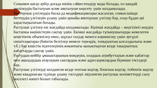 Сонымен қатар әрбір доғада өзінің сәйкестендіру коды болады, ол қандай желілердің басталуын және аяқталуын көрсету үшін қолданылады. Векторлық үлгілердің басқа да модификациялары жасалған, соның ішінде беттердің үлгілерін ұсыну үшін арнайы векторлық үлгілер бар, олар бұдан әрі қарастырылатын болады. Растрлық үлгілер екі жағдайда қолданылады. Бірінші жағдайда – жергілікті жердің бастапқы көріністерін сақтау үшін. Екінші жағдайда тұтынушыларды жекелеген кеңістіктік объектілер емес, шұғыл талдау немесе көрнекілеу үшін әртүрлі сипаттамалары (биіктік белгілер немесе тереңдік, топырақтың ылғалдылығы және т.б.) бар кеңістік нүктелерінің жиынтығы қызықтырған кезде тақырыптық қабаттарды сақтау үшін. Растрдың кейбір ұяшықтарының мәндерін, олардың атрибуттарын және қабаттар мен аңыздардың атауларын сақтаудың және адресациялаудың бірнеше тәсілдері бар. Растрлық үлгілерді қолданған кезде топтық кодтау, блоктық кодтау, тізбектік кодтау және квадроағаш түрінде ұсыну тәсілдері әзірленген растрлық мәліметтерді сығу мәселесі өзекті болып табылады. 