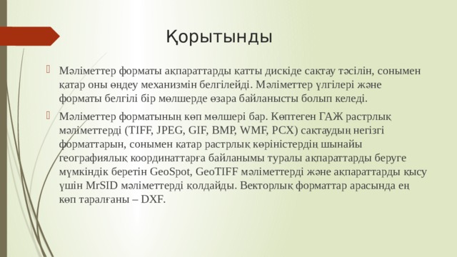  Қорытынды Мәліметтер форматы ақпараттарды қатты дискіде сақтау тәсілін, сонымен қатар оны өңдеу механизмін белгілейді. Мәліметтер үлгілері және форматы белгілі бір мөлшерде өзара байланысты болып келеді. Мәліметтер форматының көп мөлшері бар. Көптеген ГАЖ растрлық мәліметтерді (TIFF, JPEG, GIF, BMP, WMF, PCX) сақтаудың негізгі форматтарын, сонымен қатар растрлық көріністердің шынайы географиялық координаттарға байланымы туралы ақпараттарды беруге мүмкіндік беретін GeoSpot, GeoTIFF мәліметтерді және ақпараттарды қысу үшін MrSID мәліметтерді қолдайды. Векторлық форматтар арасында ең көп таралғаны – DXF. 