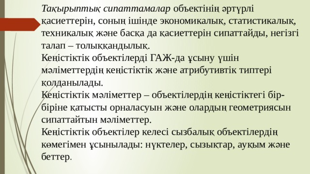 Тақырыптық сипаттамалар объектінің әртүрлі қасиеттерін, соның ішінде экономикалық, статистикалық, техникалық және басқа да қасиеттерін сипаттайды, негізгі талап – толыққандылық. Кеңістіктік объектілерді ГАЖ-да ұсыну үшін мәліметтердің кеңістіктік және атрибутивтік типтері қолданылады. Кеңістіктік мәліметтер – объектілердің кеңістіктегі бір-біріне қатысты орналасуын және олардың геометриясын сипаттайтын мәліметтер. Кеңістіктік объектілер келесі сызбалық объектілердің көмегімен ұсынылады: нүктелер, сызықтар, ауқым және беттер . 