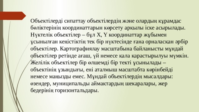 Объектілерді сипаттау объектілердің және олардың құрамдас бөліктерінің координаттарын көрсету арқылы іске асырылады. Нүктелік объектілер – бұл X, Y координаттар жұбымен ұсынылған кеңістіктің тек бір нүктесінде ғана орналасқан әрбір объектілер. Картографиялау масштабына байланысты мұндай объектілер ретінде ағаш, үй немесе қала қарастырылуы мүмкін. Желілік объектілер бір өлшемді бір текті ұсынылады – объектінің ұзындығы, ені аталмыш масштабта көрінбейді немесе маңызды емес. Мұндай объектілердің мысалдары: өзендер, муниципальды аймақтардың шекаралары, жер бедерінің горизонтальдары. 