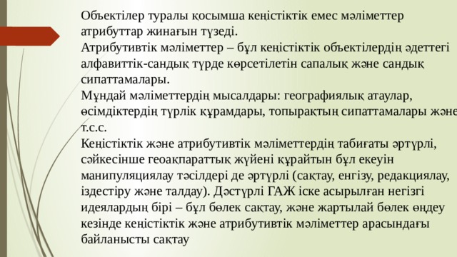 Объектілер туралы қосымша кеңістіктік емес мәліметтер атрибуттар жинағын түзеді. Атрибутивтік мәліметтер – бұл кеңістіктік объектілердің әдеттегі алфавиттік-сандық түрде көрсетілетін сапалық және сандық сипаттамалары. Мұндай мәліметтердің мысалдары: географиялық атаулар, өсімдіктердің түрлік құрамдары, топырақтың сипаттамалары және т.с.с. Кеңістіктік және атрибутивтік мәліметтердің табиғаты әртүрлі, сәйкесінше геоақпараттық жүйені құрайтын бұл екеуін манипуляциялау тәсілдері де әртүрлі (сақтау, енгізу, редакциялау, іздестіру және талдау). Дәстүрлі ГАЖ іске асырылған негізгі идеялардың бірі – бұл бөлек сақтау, және жартылай бөлек өңдеу кезінде кеңістіктік және атрибутивтік мәліметтер арасындағы байланысты сақтау 