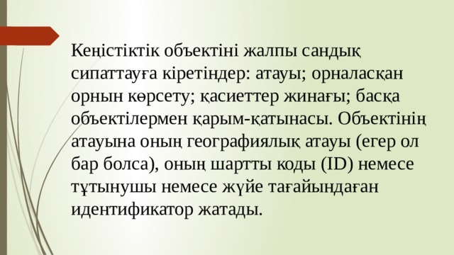 Кеңістіктік объектіні жалпы сандық сипаттауға кіретіндер: атауы; орналасқан орнын көрсету; қасиеттер жинағы; басқа объектілермен қарым-қатынасы. Объектінің атауына оның географиялық атауы (егер ол бар болса), оның шартты коды (ID) немесе тұтынушы немесе жүйе тағайындаған идентификатор жатады. 