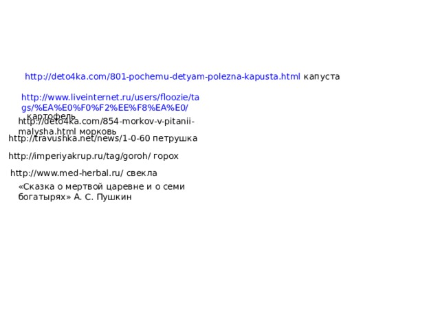 http://deto4ka.com/801-pochemu-detyam-polezna-kapusta.html капуста http://www.liveinternet.ru/users/floozie/tags/%EA%E0%F0%F2%EE%F8%EA%E0/ картофель http://deto4ka.com/854-morkov-v-pitanii-malysha.html морковь http://travushka.net/news/1-0-60 петрушка http://imperiyakrup.ru/tag/goroh/ горох http://www.med-herbal.ru/ свекла «Сказка о мертвой царевне и о семи богатырях» А. С. Пушкин 