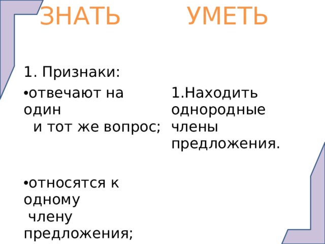  ЗНАТЬ   УМЕТЬ 1. Признаки: отвечают на один  и тот же вопрос; 1.Находить однородные члены предложения. относятся к одному  члену предложения; связаны интонацией перечисления или союзами. 2. Расставлять знаки препинания. 