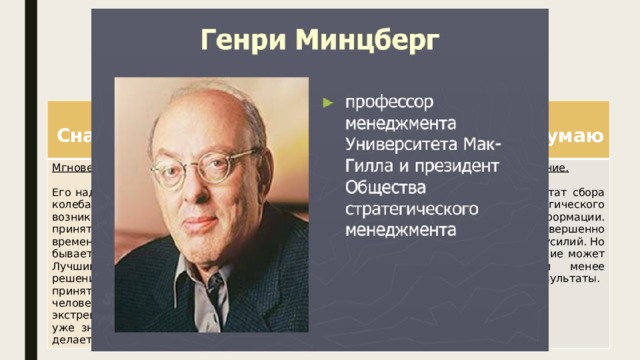 Какие бывают решения? По Генри Минцбергу:  Сначала делаю  Мгновенное решение. Сначала вижу  Бессознательное решение.  Сначала думаю Его надо принимать сразу, без колебаний и раздумий. Когда возникает ситуация для принятия таких решений, времени на раздумья не бывает. Сознательное решение. Принимаются на основе интуиции, ощущения, даже озарения. Его можно принять во сне, как это когда-то сделал Менделеев.  Лучший способ принять решение мгновенно - это принятие его заранее. Когда человек оказывается в экстремальной ситуации, он уже знает, как себя вести, и делает мгновенный выбор. В любом случае оно принимается или на основе опыта, или после долгих предварительных размышлений. Всегда есть результат сбора информации и логического анализа этой информации. Это требует совершенно другого времени и усилий. Но только такое решение может дать более или менее прогнозируемые результаты. Проверить это можно только по результатам принятого решения. 