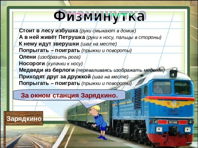 Стоит в лесу избушка  (руки смыкают в домик)  А в ней живёт Петрушка  (руки к носу, пальцы в стороны)  К нему идут зверушки  (шаг на месте)  Попрыгать – поиграть  (прыжки и повороты) Олени  (изобразить рога)  Носороги  (кулачки к носу)  Медведи из берлоги  (переваливаясь изображать медведя)  Приходят друг за дружкой  (шаг на месте)  Попрыгать – поиграть  (прыжки и повороты) За окном станция Зарядкино. Зарядкино 