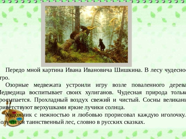  Передо мной картина Ивана Ивановича Шишкина. В лесу чудесное утро.  Озорные медвежата устроили игру возле поваленного дерева. Медведица воспитывает своих хулиганов. Чудесная природа только просыпается. Прохладный воздух свежий и чистый. Сосны великаны приветствуют верхушками яркие лучики солнца.  Художник с нежностью и любовью прорисовал каждую иголочку. Получился таинственный лес, словно в русских сказках. 