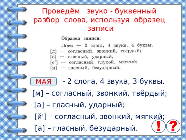 Проведём звуко - буквенный разбор слова, используя образец записи - 2 слога, 4 звука, 3 буквы. МАЯ [м] – согласный, звонкий, твёрдый; [а] – гласный, ударный; [й'] – согласный, звонкий, мягкий; [а] – гласный, безударный. 