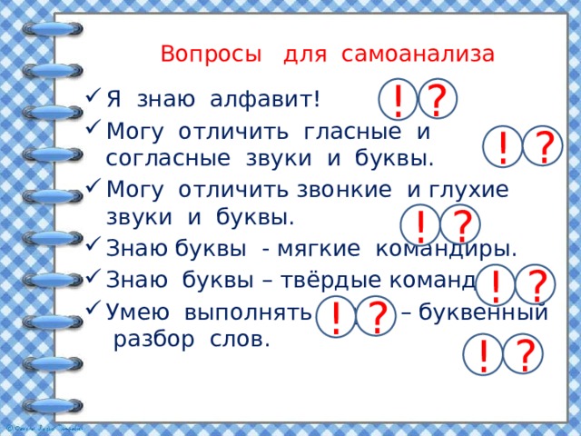 Вопросы для самоанализа ? ! Я знаю алфавит! Могу отличить гласные и согласные звуки и буквы. Могу отличить звонкие и глухие звуки и буквы. Знаю буквы - мягкие командиры. Знаю буквы – твёрдые командиры. Умею выполнять звуко – буквенный разбор слов. ? ! ? ! ? ! ? ! ? ! 