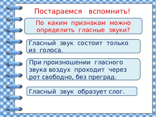 Постараемся вспомнить! По каким признакам можно определить гласные звуки? Гласный звук состоит только из голоса. При произношении гласного звука воздух проходит через рот свободно, без преград. Гласный звук образует слог. 