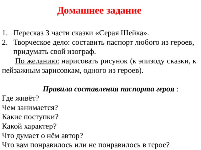 Домашнее задание  Пересказ 3 части сказки «Серая Шейка». Творческое дело: составить паспорт любого из героев, придумать свой изограф.  По желанию: нарисовать рисунок (к эпизоду сказки, к пейзажным зарисовкам, одного из героев).   Правила составления паспорта героя : Где живёт? Чем занимается? Какие поступки? Какой характер? Что думает о нём автор? Что вам понравилось или не понравилось в герое? 
