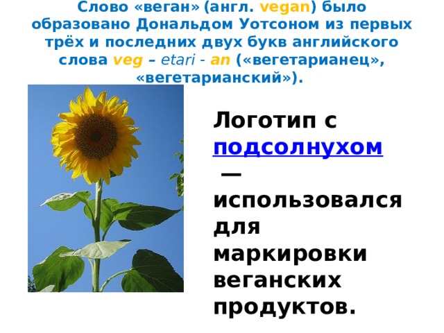 Слово «веган»  (англ. vegan )  было образовано Дональдом Уотсоном из первых трёх и последних двух букв английского слова  veg – etari - an  («вегетарианец», «вегетарианский»).    Логотип с  подсолнухом  — использовался для маркировки веганских продуктов. 