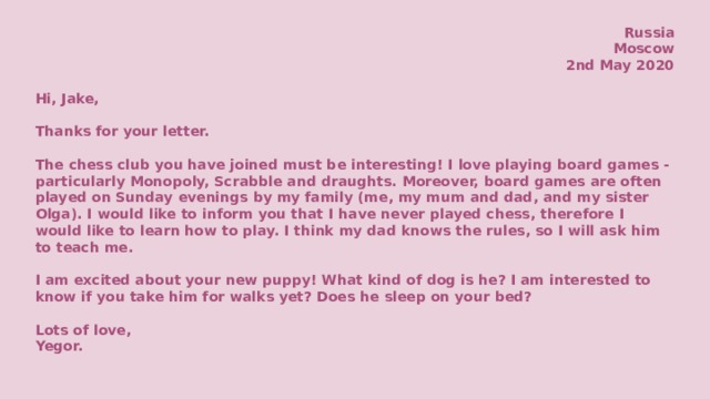 Russia Moscow 2nd May 2020  Hi, Jake,  Thanks for your letter.  The chess club you have joined must be interesting! I love playing board games - particularly Monopoly, Scrabble and draughts. Moreover, board games are often played on Sunday evenings by my family (me, my mum and dad, and my sister Olga). I would like to inform you that I have never played chess, therefore I would like to learn how to play. I think my dad knows the rules, so I will ask him to teach me.  I am excited about your new puppy! What kind of dog is he? I am interested to know if you take him for walks yet? Does he sleep on your bed?  Lots of love, Yegor.     
