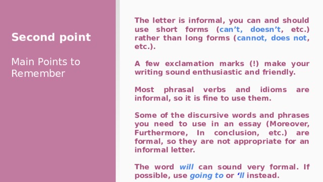 The letter is informal, you can and should use short forms ( can’t, doesn’t , etc.) rather than long forms ( cannot, does not , etc.). Second point  A few exclamation marks (!) make your writing sound enthusiastic and friendly.  Most phrasal verbs and idioms are informal, so it is fine to use them.  Some of the discursive words and phrases you need to use in an essay (Moreover, Furthermore, In conclusion, etc.) are formal, so they are not appropriate for an informal letter.  The word will can sound very formal. If possible, use going to or ‘ ll  instead. Main Points to Remember 