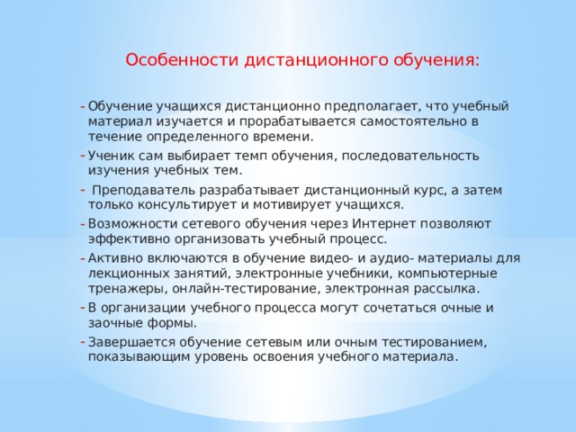 Особенности дистанционного обучения: Обучение учащихся дистанционно предполагает, что учебный материал изучается и прорабатывается самостоятельно в течение определенного времени. Ученик сам выбирает темп обучения, последовательность изучения учебных тем.  Преподаватель разрабатывает дистанционный курс, а затем только консультирует и мотивирует учащихся. Возможности сетевого обучения через Интернет позволяют эффективно организовать учебный процесс. Активно включаются в обучение видео- и аудио- материалы для лекционных занятий, электронные учебники, компьютерные тренажеры, онлайн-тестирование, электронная рассылка. В организации учебного процесса могут сочетаться очные и заочные формы. Завершается обучение сетевым или очным тестированием, показывающим уровень освоения учебного материала.   