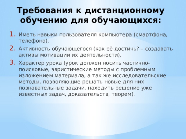 Требования к дистанционному обучению для обучающихся: Иметь навыки пользователя компьютера (смартфона, телефона). Активность обучающегося (как её достичь? – создавать активы мотивации их деятельности). Характер урока (урок должен носить частично-поисковые, эвристические методы с проблемным изложением материала, а так же исследовательские методы, позволяющие решать новые для них познавательные задачи, находить решение уже известных задач, доказательств, теорем). 
