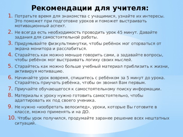 Рекомендации для учителя: Потратьте время для знакомства с учащимися, узнайте их интересы. Это поможет при подготовке уроков и поможет выстраивать мотивационный аспект. Не всегда есть необходимость проводить урок 45 минут. Давайте задания для самостоятельной работы. Придумывайте физкультминутки, чтобы ребёнок мог оторваться от экрана монитора и расслабиться. Старайтесь как можно меньше говорить сами, а задавайте вопросы, чтобы ребёнок мог выстраивать логику своих мыслей. Старайтесь как можно больше учебный материал приблизить к жизни, активируя мотивацию. Начинайте урок вовремя, спишитесь с ребёнком за 5 минут до урока. Старайтесь приучать ребёнка, чтобы он звонил Вам первым. Приучайте обучающегося к самостоятельному поиску информации. Материалы к уроку нужно готовить самостоятельно, чтобы адаптировать их под своего ученика. Не нужно «изобретать велосипед», уроки, которые Вы готовите в классе, можно применять и на ДО.  Чтобы урок получился, продумайте заранее решение всех нештатных ситуаций. 