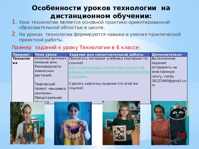Особенности уроков технологии на дистанционном обучении: Урок технологии является основной практико-ориентированной образовательной областью в школе. На уроках технологии формируются навыки и умения практической проектной работы. Пример заданий к уроку Технологии в 6 классе: Предмет Тема урока Технология Комнатные растения в интерьере дома. Задание для самостоятельной работы Разновидности комнатных растений. Прочитать материал учебника (материал по ссылке) https://sites.google.com/site/sajtucitelavinogradovojuv/distancionnoe-obucenie-6-klass/nedela11-15aprela Дополнительно Выполненное задание отправлять на электронную почту: rizhko 18121960@gmail.com     Творческий проект «вышивка лентами». Представление проекта Сделать карточку-задание (по этой же ссылке)   