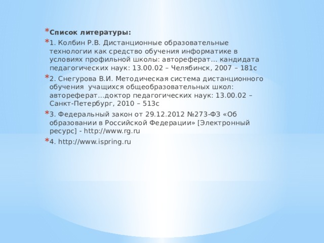 Список литературы:  1. Колбин Р.В. Дистанционные образовательные технологии как средство обучения информатике в условиях профильной школы: автореферат… кандидата педагогических наук: 13.00.02 – Челябинск, 2007 – 181с 2. Снегурова В.И. Методическая система дистанционного обучения учащихся общеобразовательных школ: автореферат…доктор педагогических наук: 13.00.02 – Санкт-Петербург, 2010 – 513с 3. Федеральный закон от 29.12.2012 №273-ФЗ «Об образовании в Российской Федерации» [Электронный ресурс] - http://www.rg.ru 4. http://www.ispring.ru 