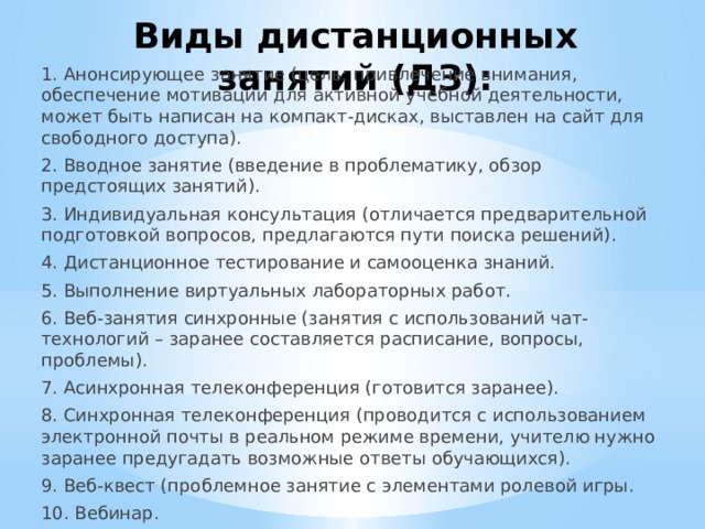 Виды дистанционных занятий (ДЗ): 1. Анонсирующее занятие (цель: привлечение внимания, обеспечение мотивации для активной учебной деятельности, может быть написан на компакт-дисках, выставлен на сайт для свободного доступа). 2. Вводное занятие (введение в проблематику, обзор предстоящих занятий). 3. Индивидуальная консультация (отличается предварительной подготовкой вопросов, предлагаются пути поиска решений). 4. Дистанционное тестирование и самооценка знаний. 5. Выполнение виртуальных лабораторных работ. 6. Веб-занятия синхронные (занятия с использований чат-технологий – заранее составляется расписание, вопросы, проблемы). 7. Асинхронная телеконференция (готовится заранее). 8. Синхронная телеконференция (проводится с использованием электронной почты в реальном режиме времени, учителю нужно заранее предугадать возможные ответы обучающихся). 9. Веб-квест (проблемное занятие с элементами ролевой игры. 10. Вебинар. 11. Урок с использованием видеоконференцсвязи. 