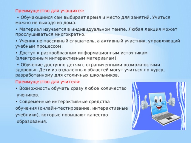Преимущество для учащихся: • Обучающийся сам выбирает время и место для занятий. Учиться можно не выходя из дома. • Материал изучается в индивидуальном темпе. Любая лекция может прослушиваться многократно. • Ученик не пассивный слушатель, а активный участник, управляющий учебным процессом. • Доступ к разнообразным информационным источникам (электронным интерактивным материалам). • Обучение доступно детям с ограниченными возможностями здоровья. Дети из отдаленных областей могут учиться по курсу, разработанному для столичных школьников. Преимущество для учителя:  • Возможность обучать сразу любое количество  учеников. • Современные интерактивные средства обучения (онлайн-тестирование, интерактивные учебники), которые повышают качество  образования.   