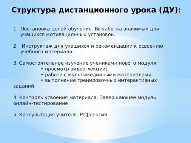 Структура дистанционного урока (ДУ): Постановка целей обучения. Выработка значимых для учащихся мотивационных установок.  Инструктаж для учащихся и рекомендации к освоению учебного материала. 3. Самостоятельное изучение учениками нового модуля: • просмотр видео-лекции; • работа с мультимедийными материалами; • выполнение тренировочных интерактивных заданий. 4. Контроль усвоения материала. Завершающее модуль онлайн-тестирование. 5. Консультация учителя. Рефлексия. 