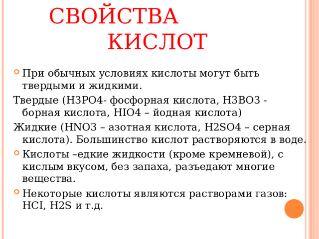 ФИЗИЧЕСКИЕ СВОЙСТВА КИСЛОТ При обычных условиях кислоты могут быть твердыми и жидкими. Твердые ( H3PO4 - фосфорная кислота , H3BO3 - борная кислота, HIO4 – йодная кислота) Жидкие ( HNO3 – азотная кислота, H2SO4 – серная кислота). Большинство кислот растворяются в воде. Кислоты –едкие жидкости (кроме кремневой), с кислым вкусом, без запаха, разъедают многие вещества. Некоторые кислоты являются растворами газов: HCI, H2S и т.д. 
