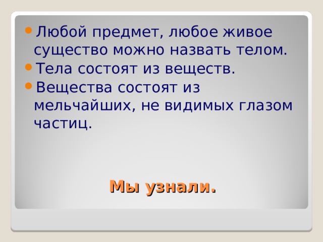 Любой предмет, любое живое существо можно назвать телом. Тела состоят из веществ. Вещества состоят из мельчайших, не видимых глазом частиц. Мы узнали. 