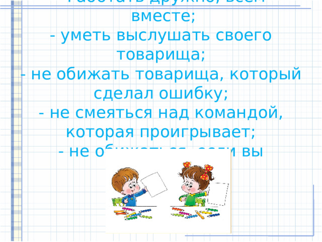 - Работать дружно, всем  вместе;  - уметь выслушать своего товарища;  - не обижать товарища, который сделал ошибку;  - не смеяться над командой, которая проигрывает;  - не обижаться, если вы проиграете.   