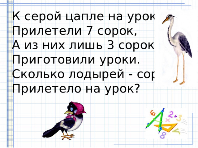К серой цапле на урок  Прилетели 7 сорок,  А из них лишь 3 сороки  Приготовили уроки.  Сколько лодырей - сорок  Прилетело на урок? 