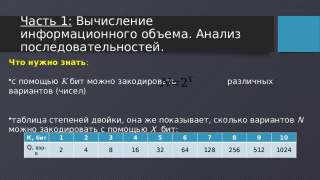 Часть 1: Вычисление информационного объема. Анализ последовательностей. Что нужно знать : с помощью K бит можно закодировать различных вариантов (чисел) таблица степеней двойки, она же показывает, сколько вариантов N можно закодировать с помощью X бит: К, бит Q, вар-в 1 2 2 3 4 8 4 16 5 6 32 64 7 8 128 256 9 10 512 1024 