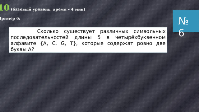 10 (базовый уровень, время – 4 мин) Пример 5: № 5 Вася составляет 5-буквенные слова, в которых есть только буквы С, Л, О, Н, причём буква С используется в каждом слове ровно 1 раз. Каждая из других допустимых букв может встречаться в слове любое количество раз или не встречаться совсем. Словом считается любая допустимая последовательность букв, не обязательно осмысленная. Сколько существует таких слов, которые может написать Вася? Задача из варианта КИМ для досрочной сдачи ЕГЭ по информатике 05.05.2015 