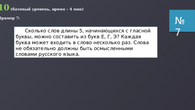 Пояснение (1 способ): рассмотрим различные варианты слов из 5 букв, которые содержат две буквы А и начинаются с А: АА***   А*А**   А**А*   А***А Здесь звёздочка обозначает любой символ из набора {C, G, T}, то есть один из трёх символов. итак, в каждом шаблоне есть 3 позиции, каждую из которых можно заполнить тремя способами, поэтому общее число комбинаций (для каждого шаблона!) равно 3 3 = 27  всего 4 шаблона, они дают 4 · 27 = 108 комбинаций  теперь рассматриваем шаблоны, где первая по счёту буква А стоит на второй позиции, их всего три: *АА**   *А*А*   *А**А они дают 3 · 27 = 81 комбинацию два шаблона, где первая по счёту буква А стоит на третьей позиции: **АА*   **А*А   они дают 2 · 27 = 54 комбинации и один шаблон, где сочетание АА стоит в конце ***АА   они дают 27 комбинаций всего получаем (4 + 3 + 2 + 1) · 27 = 270 комбинаций ответ: 270 . № 6 
