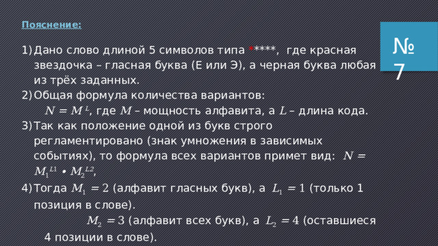 Пояснение (2 способ): 1) в последовательности из 5 символов нужно использовать ровно две буквы А и три символа, не совпадающих с А, которые обозначим звездочкой 2) сначала найдём количество перестановок из двух букв А и трёх звёздочек используем формулу для вычисления числа перестановок с повторениями; для двух разных символов она выглядит так: Здесь – количество букв А, – количество звёздочек и восклицательный знак обозначает факториал натурального числа, то есть произведение всех натуральных чисел от 1 до n : № 6 3) в нашем случае и , так что получаем: 4) теперь разберёмся со звёздочками: вместо каждой из них может стоять любой из трёх символов (кроме А), то есть на каждую из 10 перестановок мы имеем 33 = 27 вариантов распределения остальных символов на месте звёздочек 5) таким образом, получаем всего 10 · 27 = 270 вариантов. ответ: 270 . 