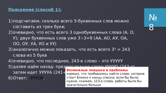 Пояснение: Дано слово длиной 5 символов типа * ****, где красная звездочка – гласная буква (Е или Э), а черная буква любая из трёх заданных. Общая формула количества вариантов: N = M L , где М – мощность алфавита, а L – длина кода. Так как положение одной из букв строго регламентировано (знак умножения в зависимых событиях), то формула всех вариантов примет вид: N = M 1 L 1 ∙ M 2 L2 , Тогда M 1 = 2 (алфавит гласных букв), а  L 1 = 1 (только 1 позиция в слове).  M 2 = 3 (алфавит всех букв), а  L 2 = 4 (оставшиеся 4 позиции в слове). В итоге получаем: N = 2 1 ∙ 3 4 = 2 ∙ 81 = 162. ответ: 162 . № 7 