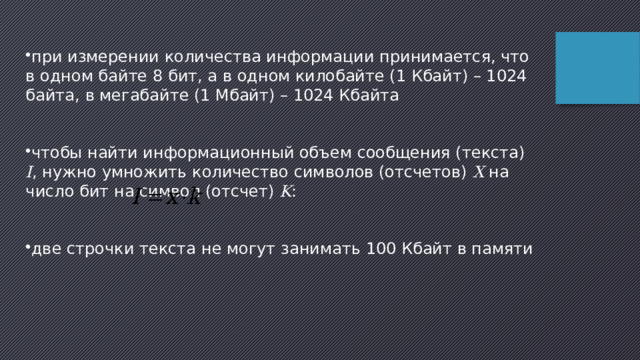 при измерении количества информации принимается, что в одном байте 8 бит, а в одном килобайте (1 Кбайт) – 1024 байта, в мегабайте (1 Мбайт) – 1024 Кбайта чтобы найти информационный объем сообщения (текста) I , нужно умножить количество символов (отсчетов) X на число бит на символ (отсчет) K : две строчки текста не могут занимать 100 Кбайт в памяти 