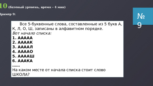 Пояснение (способ 1): подсчитаем, сколько всего 5-буквенных слов можно составить из трех букв; очевидно, что есть всего 3 однобуквенных слова (А, О, У); двух буквенных слов уже 3  3=9 (АА, АО, АУ, ОА, ОО, ОУ, УА, УО и УУ) аналогично можно показать, что есть всего 3 5 = 243 слова из 5 букв очевидно, что последнее, 243-е слово – это УУУУУ далее идём назад: предпоследнее слово УУУУО (242-е), затем идет УУУУА (241-е) и, наконец, УУУОУ (240-е) Ответ: УУУОУ . № 8 Возможные ловушки и проблемы : хорошо, что требовалось найти слово, которое стоит близко к концу списка; если бы было нужно, скажем, 123-е слово, работы было бы значительно больше 