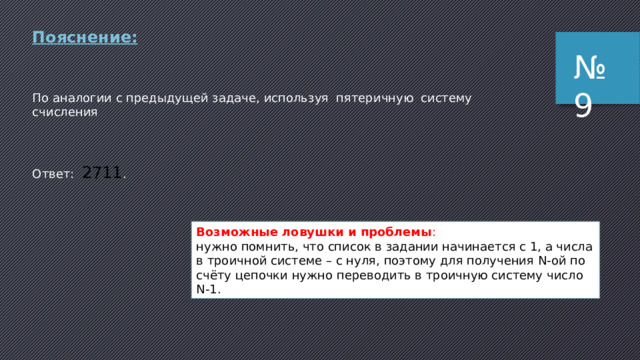 Пояснение (способ 2): по условию задачи важно только то, что используется набор из трех разных символов, для которых задан порядок (алфавитный); поэтому для вычислений можно использовать три любые символа, например, цифры 0, 1 и 2 (для них порядок очевиден – по возрастанию) выпишем начало списка, заменив буквы на цифры: 1. 00000 2. 00001 3. 00002 4. 00010 …… это напоминает (в самом деле, так оно и есть!) числа, записанные в троичной системе счисления в порядке возрастания: на первом месте стоит число 0, на втором – 1 и т.д. тогда легко понять, что 240-м месте стоит число 239, записанное в троичной системе счисления переведем 239 в троичную систему: 239 = 22212 3 заменяем обратно цифры на буквы: 22212  УУУОУ Ответ: УУУОУ . № 8 Возможные ловушки и проблемы : нужно помнить, что нумерация в задаче начинается с 1, а числа в троичной системе – с нуля, поэтому для получения 240-го элемента списка нужно переводить в троичную систему число 240-1 = 239. 